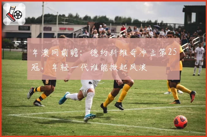年澳网前瞻:德约科维奇冲击第25冠,年轻一代谁能掀起风浪