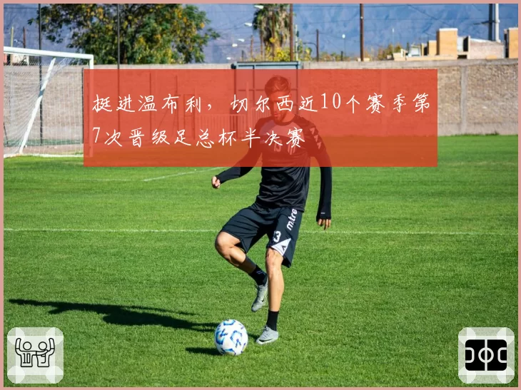 挺进温布利,切尔西近10个赛季第7次晋级足总杯半决赛