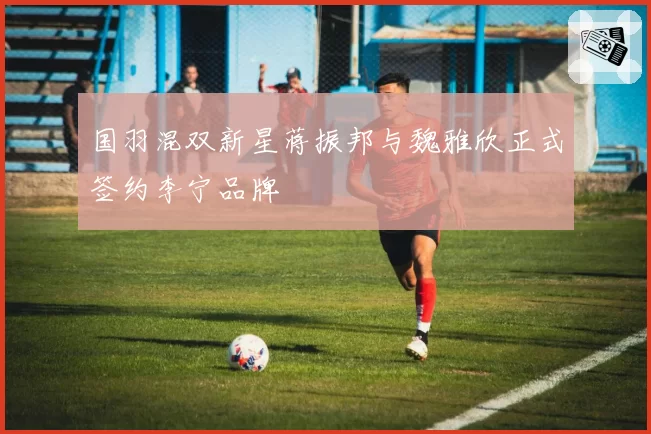 国羽混双新星蒋振邦与魏雅欣正式签约李宁品牌