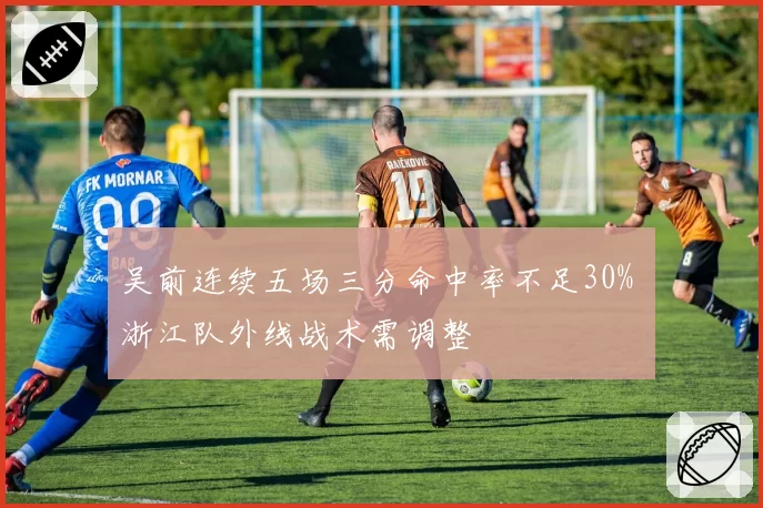 吴前连续五场三分命中率不足30% 浙江队外线战术需调整