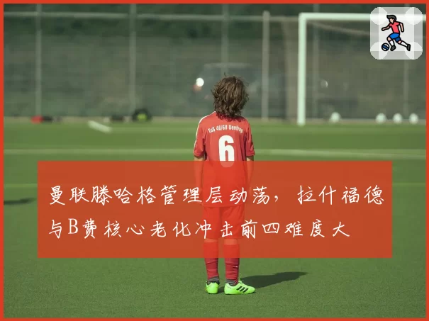 曼联滕哈格管理层动荡,拉什福德与B费核心老化冲击前四难度大