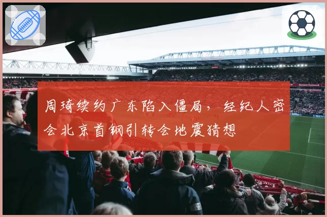 周琦续约广东陷入僵局,经纪人密会北京首钢引转会地震猜想