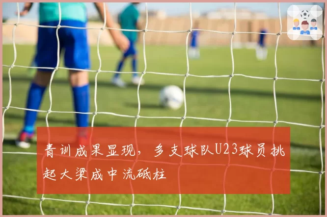 青训成果显现，多支球队U23球员挑起大梁成中流砥柱