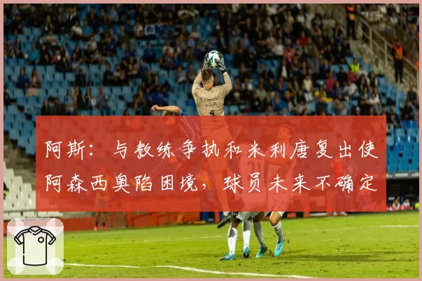阿斯：与教练争执和米利唐复出使阿森西奥陷困境，球员未来不确定