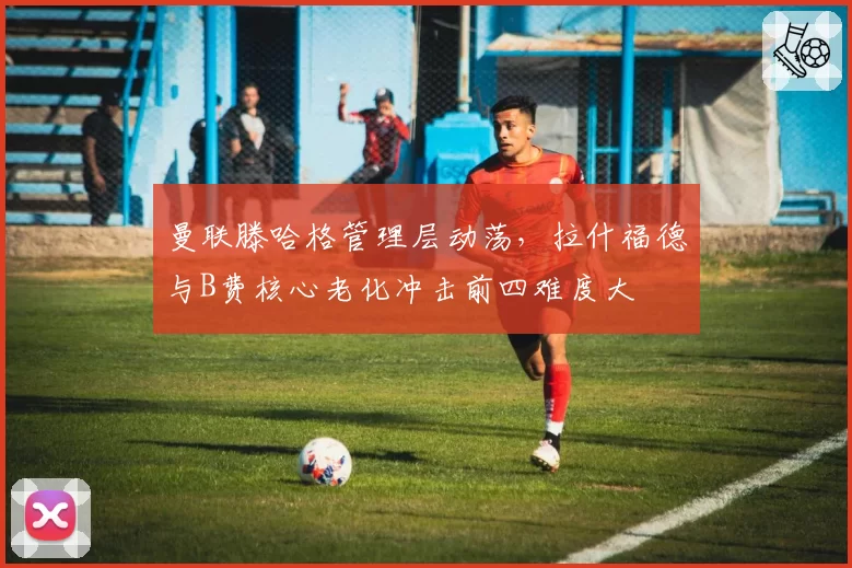 曼联滕哈格管理层动荡,拉什福德与B费核心老化冲击前四难度大