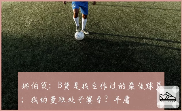姆伯莫:B费是我合作过的最佳球员;我的曼联处子赛季?平庸