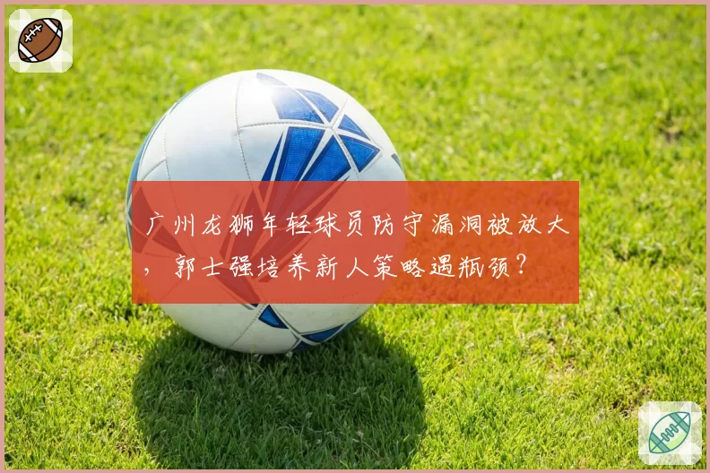 广州龙狮年轻球员防守漏洞被放大,郭士强培养新人策略遇瓶颈?
