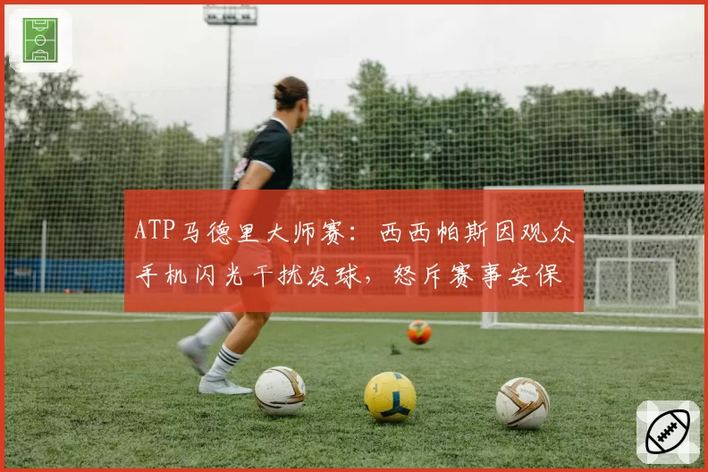 ATP马德里大师赛:西西帕斯因观众手机闪光干扰发球,怒斥赛事安保形同虚设