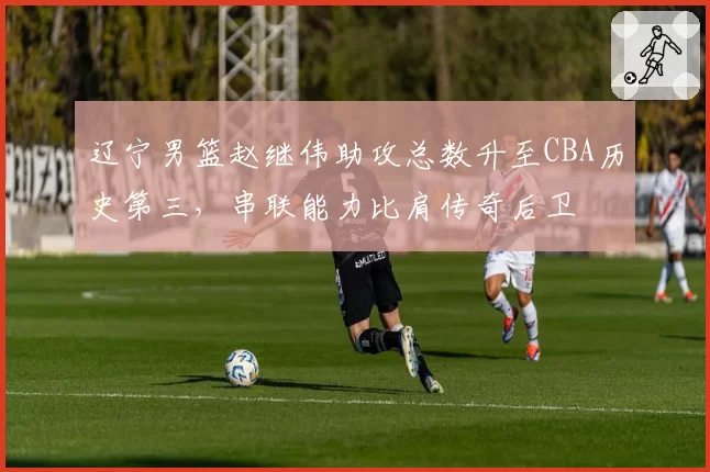 辽宁男篮赵继伟助攻总数升至CBA历史第三,串联能力比肩传奇后卫