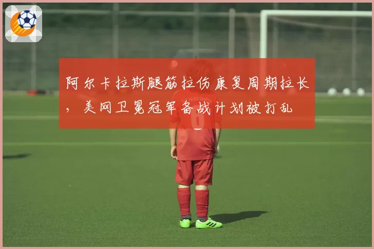 阿尔卡拉斯腿筋拉伤康复周期拉长,美网卫冕冠军备战计划被打乱