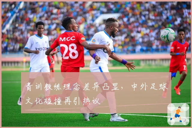 青训教练理念差异凸显,中外足球文化碰撞再引热议