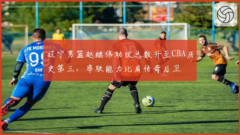 辽宁男篮赵继伟助攻总数升至CBA历史第三,串联能力比肩传奇后卫
