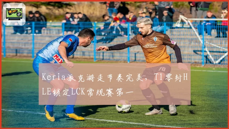 Keria派克游走节奏完美，T1零封HLE锁定LCK常规赛第一