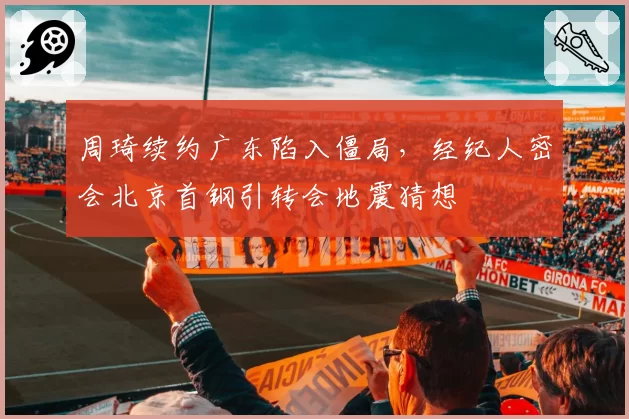 周琦续约广东陷入僵局,经纪人密会北京首钢引转会地震猜想