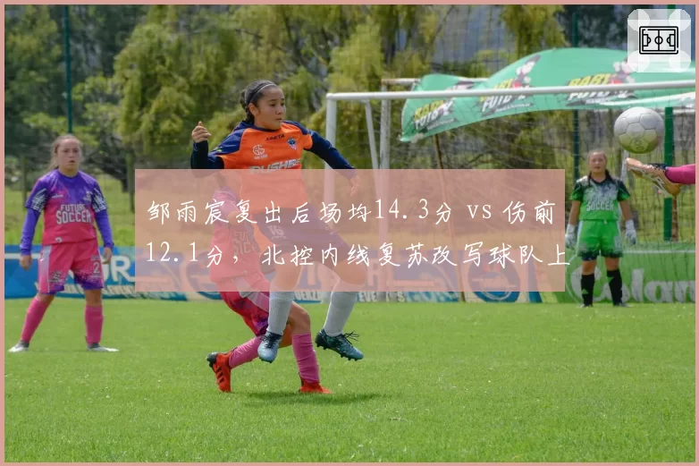 邹雨宸复出后场均14.3分 vs 伤前12.1分,北控内线复苏改写球队上限