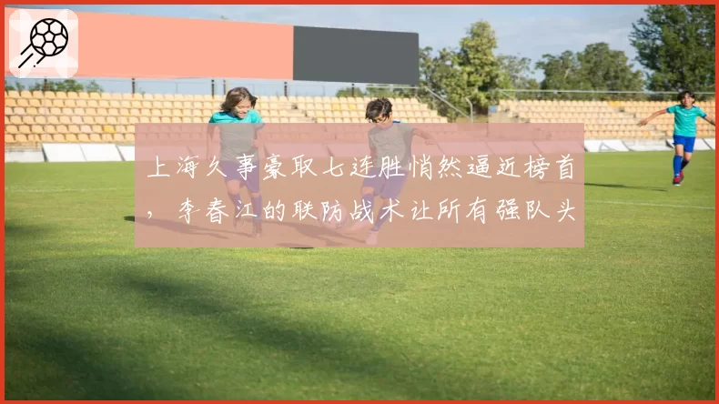 上海久事豪取七连胜悄然逼近榜首，李春江的联防战术让所有强队头疼