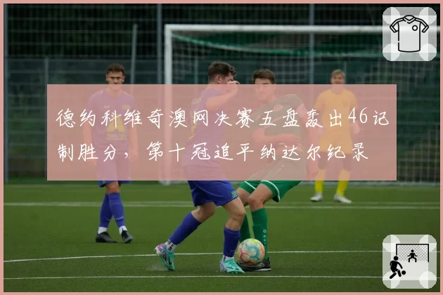 德约科维奇澳网决赛五盘轰出46记制胜分,第十冠追平纳达尔纪录