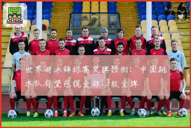 世界游泳锦标赛奖牌预测:中国跳水队有望包揽全部13枚金牌