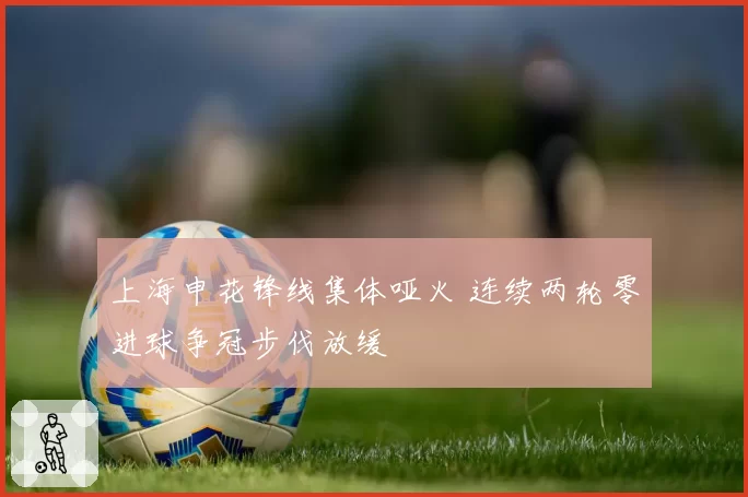 上海申花锋线集体哑火 连续两轮零进球争冠步伐放缓