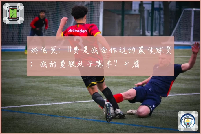 姆伯莫:B费是我合作过的最佳球员;我的曼联处子赛季?平庸