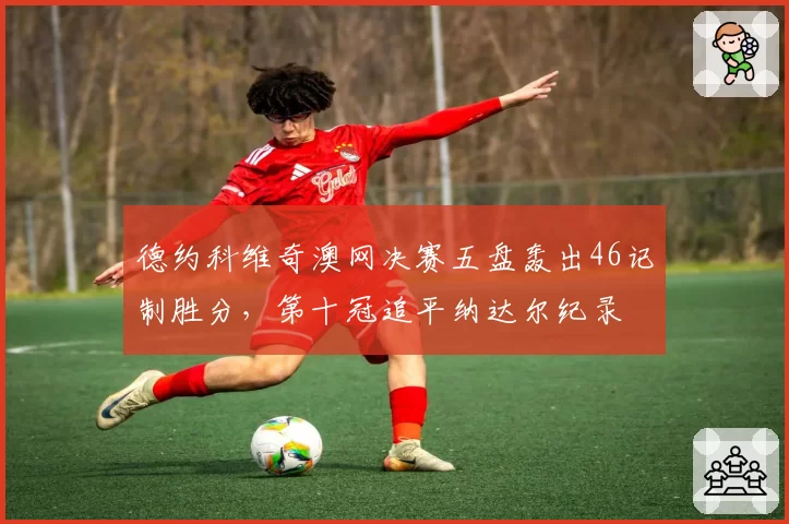 德约科维奇澳网决赛五盘轰出46记制胜分,第十冠追平纳达尔纪录