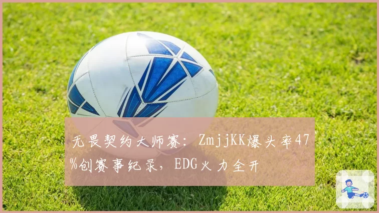 无畏契约大师赛:ZmjjKK爆头率47%创赛事纪录,EDG火力全开