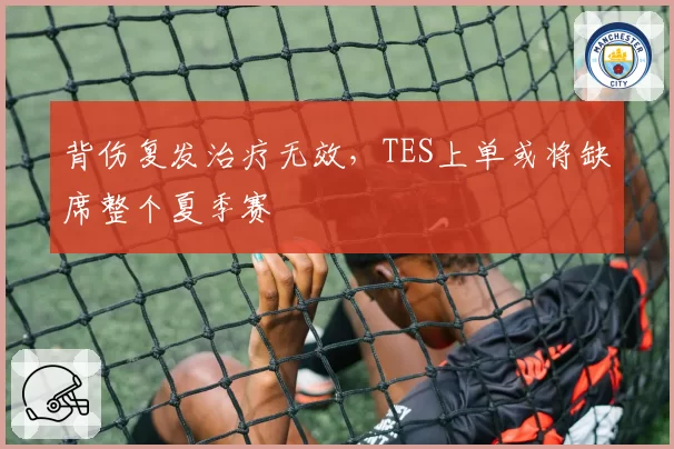 背伤复发治疗无效,TES上单或将缺席整个夏季赛