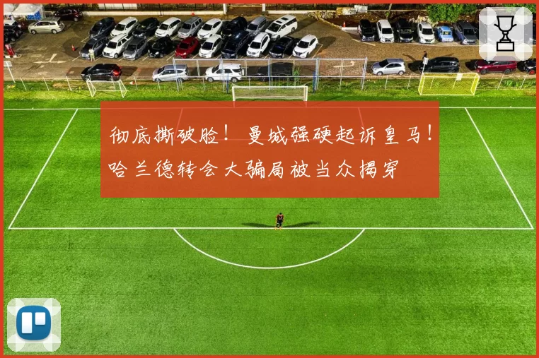彻底撕破脸！曼城强硬起诉皇马！哈兰德转会大骗局被当众揭穿