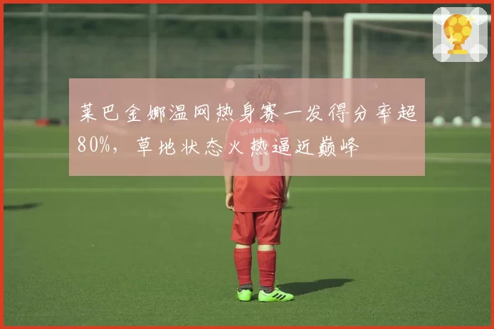莱巴金娜温网热身赛一发得分率超80%,草地状态火热逼近巅峰