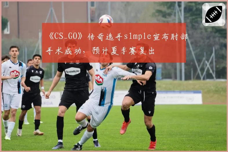 《CS_GO》传奇选手s1mple宣布肘部手术成功，预计夏季赛复出