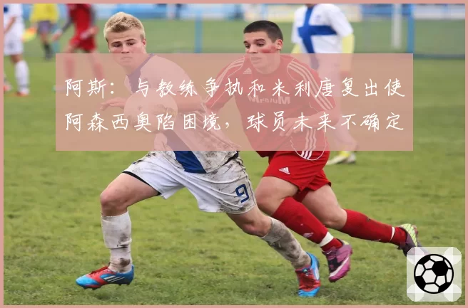 阿斯：与教练争执和米利唐复出使阿森西奥陷困境，球员未来不确定