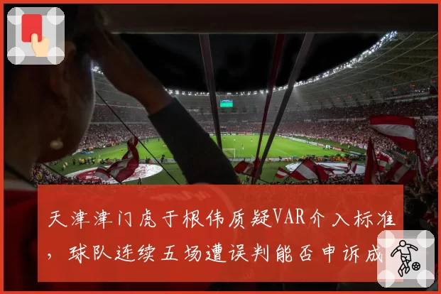 天津津门虎于根伟质疑VAR介入标准,球队连续五场遭误判能否申诉成功?