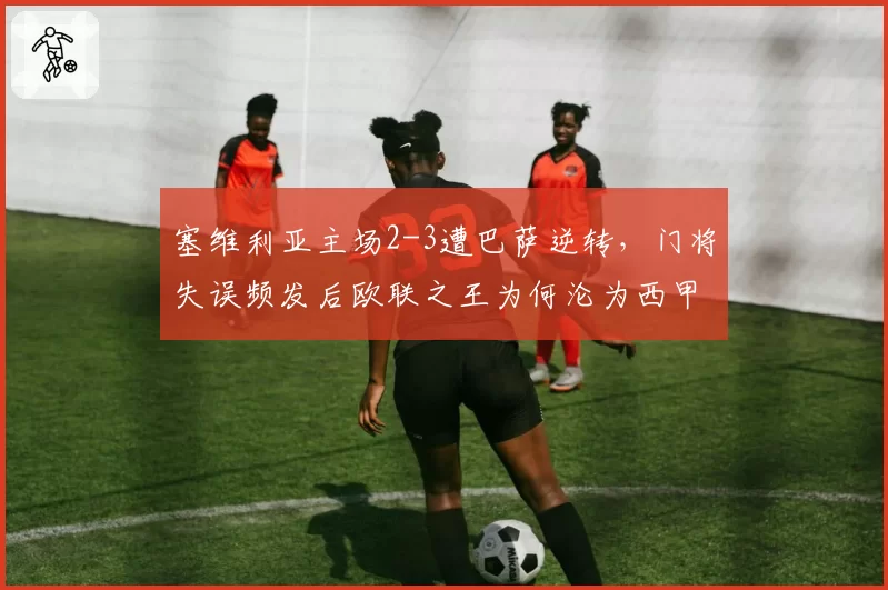 塞维利亚主场2-3遭巴萨逆转,门将失误频发后欧联之王为何沦为西甲保级队?