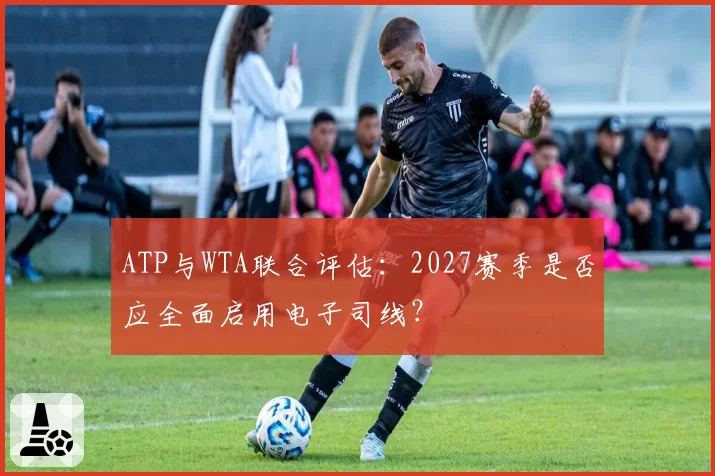 ATP与WTA联合评估：2027赛季是否应全面启用电子司线？