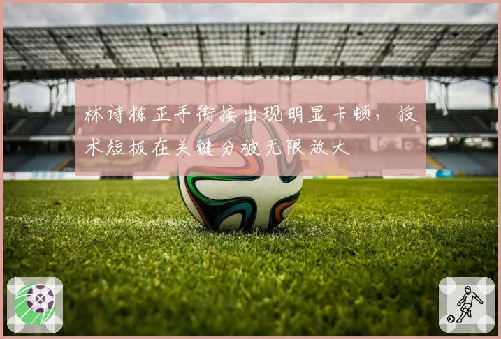 林诗栋正手衔接出现明显卡顿,技术短板在关键分被无限放大