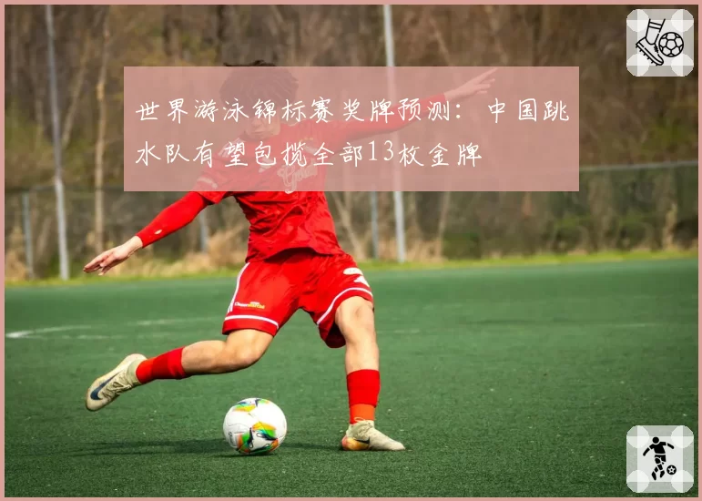 世界游泳锦标赛奖牌预测:中国跳水队有望包揽全部13枚金牌