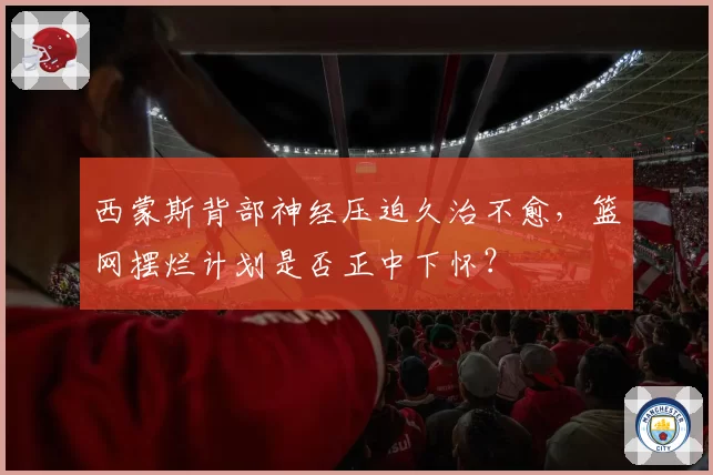 西蒙斯背部神经压迫久治不愈,篮网摆烂计划是否正中下怀?