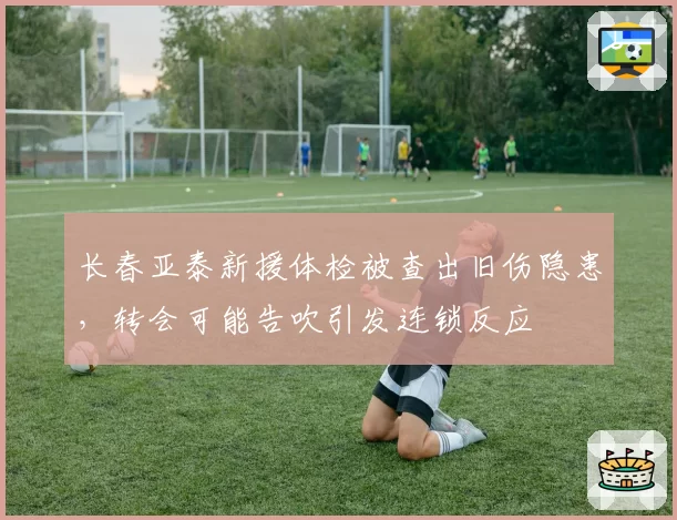 长春亚泰新援体检被查出旧伤隐患,转会可能告吹引发连锁反应