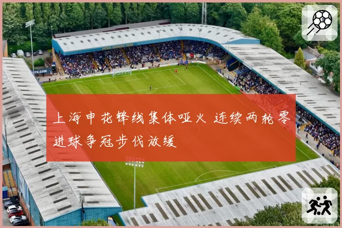 上海申花锋线集体哑火 连续两轮零进球争冠步伐放缓