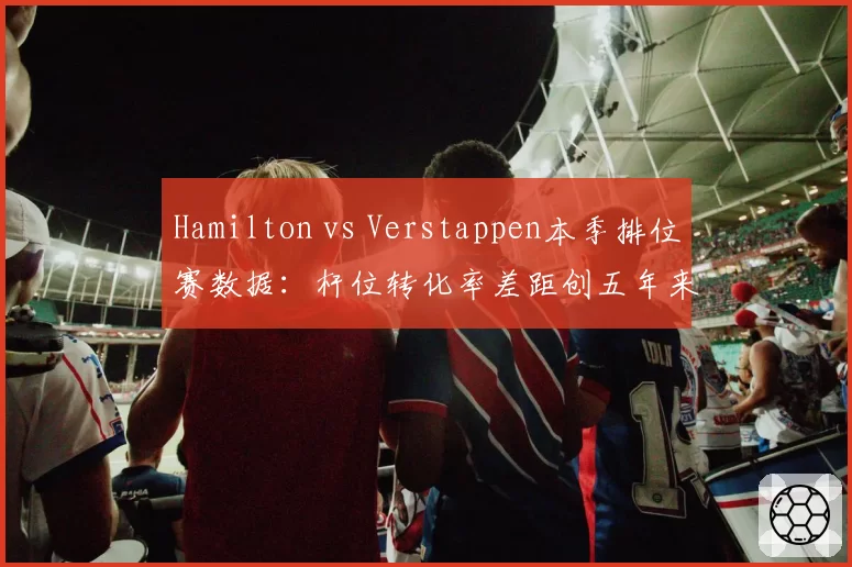 Hamilton vs Verstappen本季排位赛数据：杆位转化率差距创五年来新高
