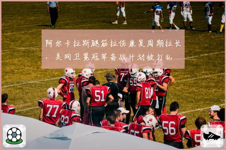 阿尔卡拉斯腿筋拉伤康复周期拉长,美网卫冕冠军备战计划被打乱