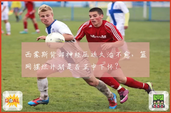 西蒙斯背部神经压迫久治不愈,篮网摆烂计划是否正中下怀?