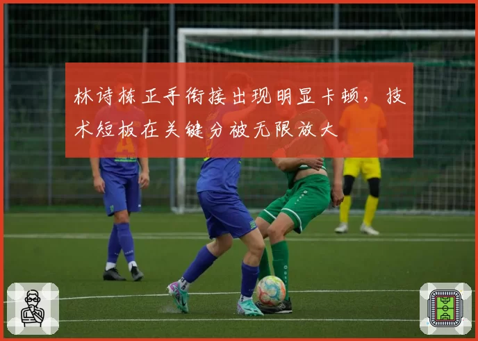 林诗栋正手衔接出现明显卡顿,技术短板在关键分被无限放大