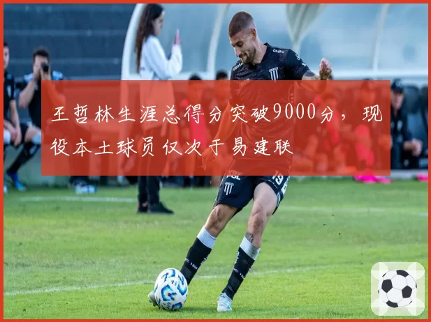 王哲林生涯总得分突破9000分,现役本土球员仅次于易建联