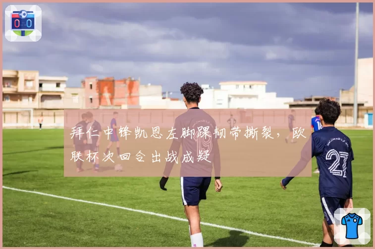 拜仁中锋凯恩左脚踝韧带撕裂,欧联杯次回合出战成疑