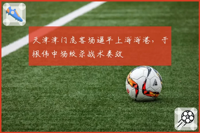 天津津门虎客场逼平上海海港,于根伟中场绞杀战术奏效