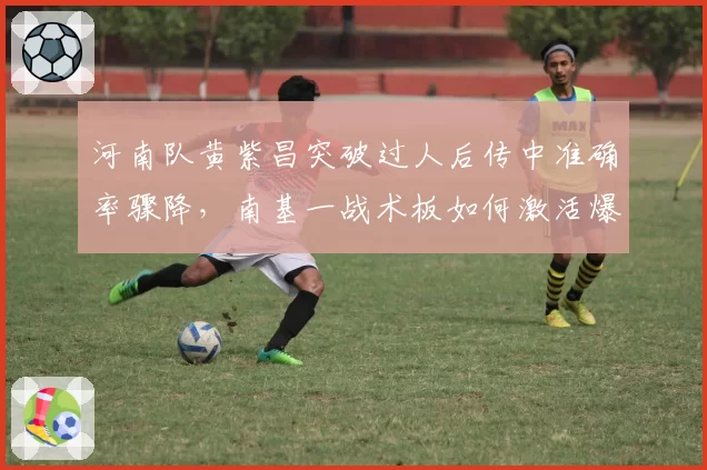 河南队黄紫昌突破过人后传中准确率骤降，南基一战术板如何激活爆点？