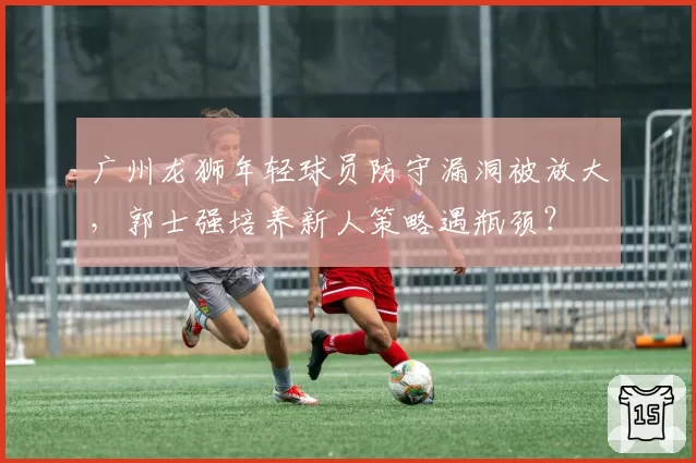 广州龙狮年轻球员防守漏洞被放大,郭士强培养新人策略遇瓶颈?