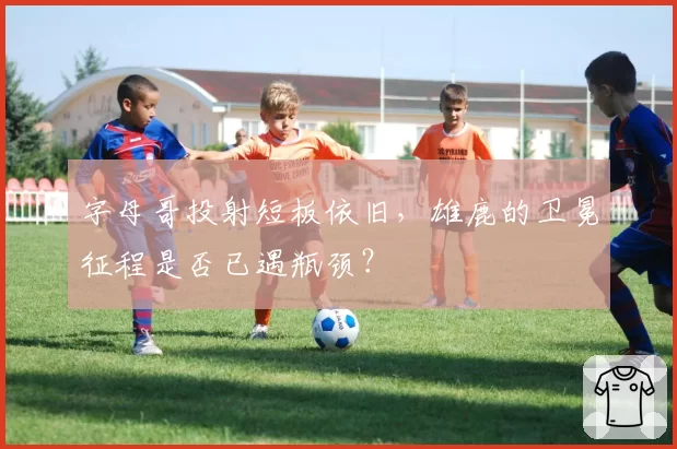 字母哥投射短板依旧，雄鹿的卫冕征程是否已遇瓶颈？