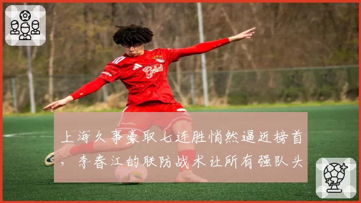 上海久事豪取七连胜悄然逼近榜首，李春江的联防战术让所有强队头疼